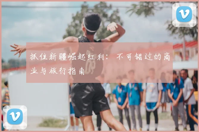 抓住新疆崛起红利：不可错过的商业与旅行指南