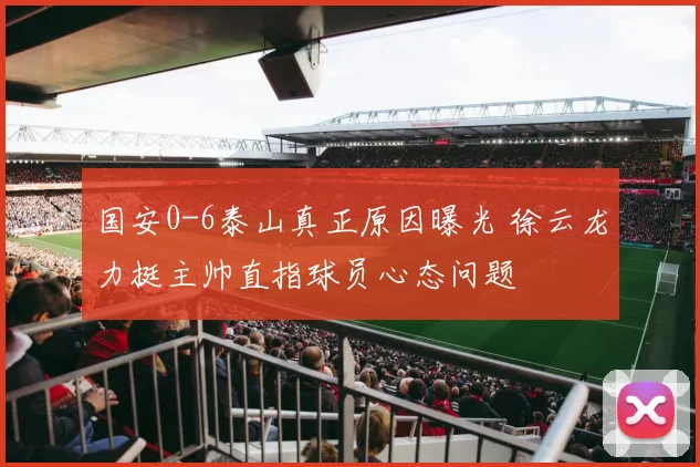 国安0-6泰山真正原因曝光 徐云龙力挺主帅直指球员心态问题