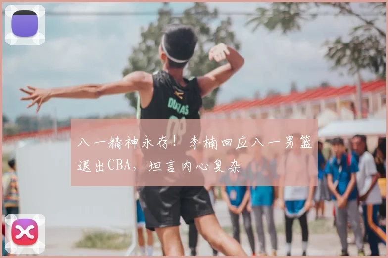 八一精神永存！李楠回应八一男篮退出CBA，坦言内心复杂