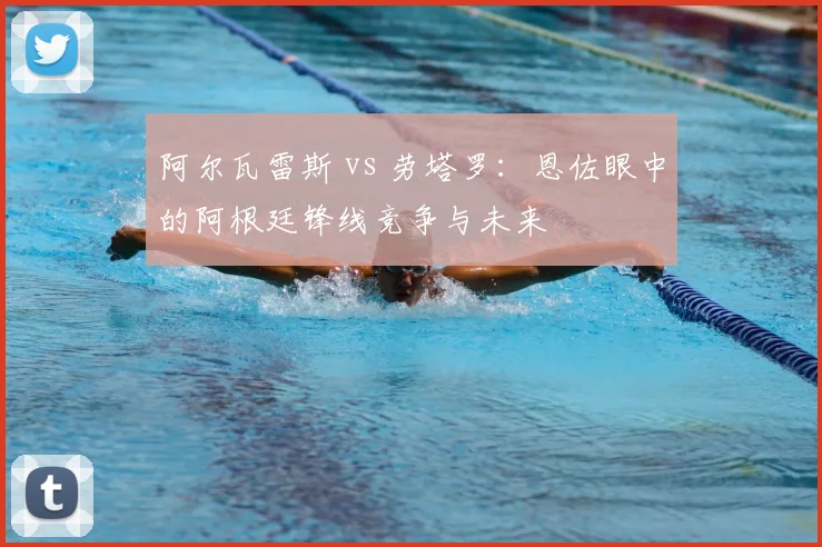 阿尔瓦雷斯 vs 劳塔罗:恩佐眼中的阿根廷锋线竞争与未来
