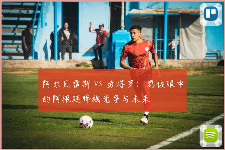 阿尔瓦雷斯 vs 劳塔罗:恩佐眼中的阿根廷锋线竞争与未来