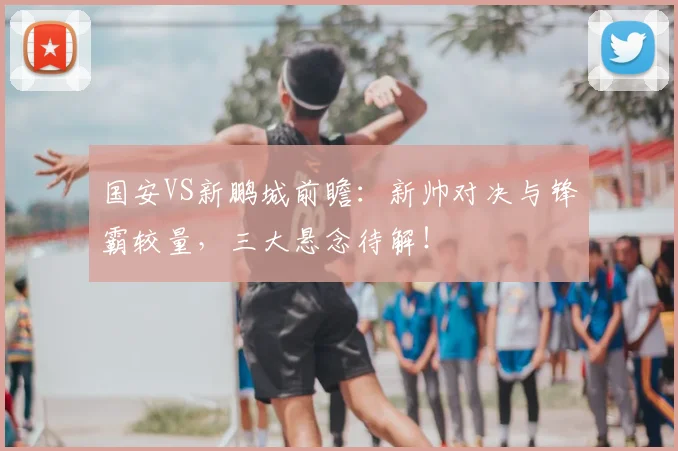 国安VS新鹏城前瞻：新帅对决与锋霸较量，三大悬念待解！