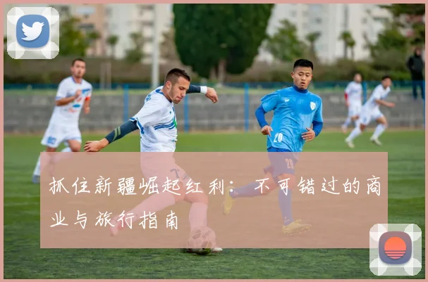 抓住新疆崛起红利：不可错过的商业与旅行指南