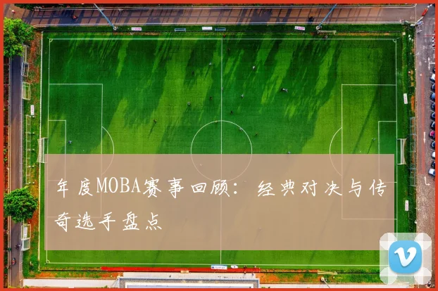 年度MOBA赛事回顾：经典对决与传奇选手盘点