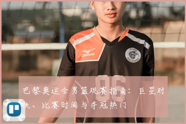巴黎奥运会男篮观赛指南：巨星对决、比赛时间与夺冠热门
