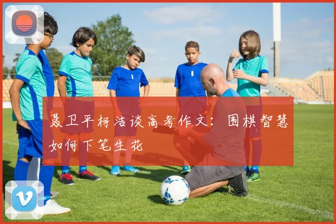 聂卫平柯洁谈高考作文：围棋智慧如何下笔生花