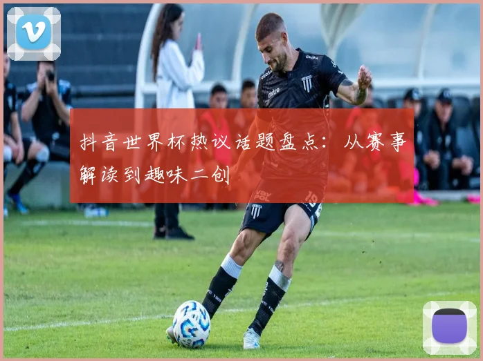 抖音世界杯热议话题盘点:从赛事解读到趣味二创