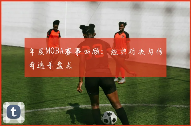 年度MOBA赛事回顾：经典对决与传奇选手盘点