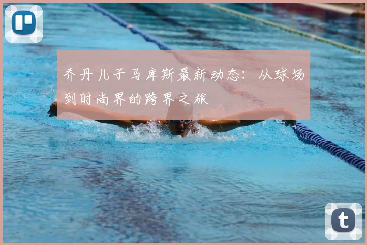 乔丹儿子马库斯最新动态：从球场到时尚界的跨界之旅