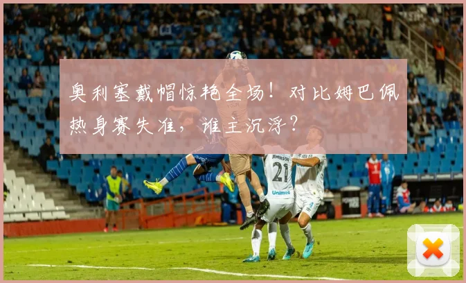 奥利塞戴帽惊艳全场!对比姆巴佩热身赛失准,谁主沉浮?